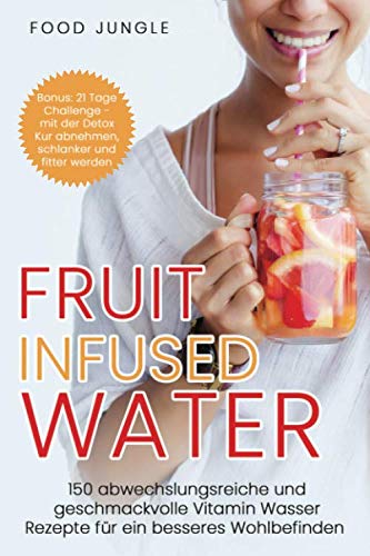 Fruit Infused Water: 150 abwechslungsreiche und geschmackvolle Vitamin Wasser Rezepte für ein besseres Wohlbefinden - Bonus: 21 Tage Challenge - mit der Detox Kur abnehmen und schlanker werden